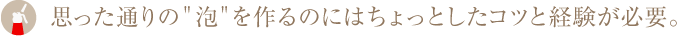 思った通りの"泡"を作るのにはちょっとしたコツと経験が必要。